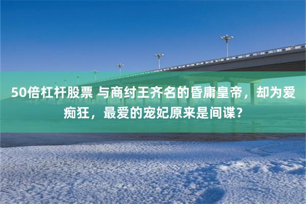 50倍杠杆股票 与商纣王齐名的昏庸皇帝，却为爱痴狂，最爱的宠妃原来是间谍？