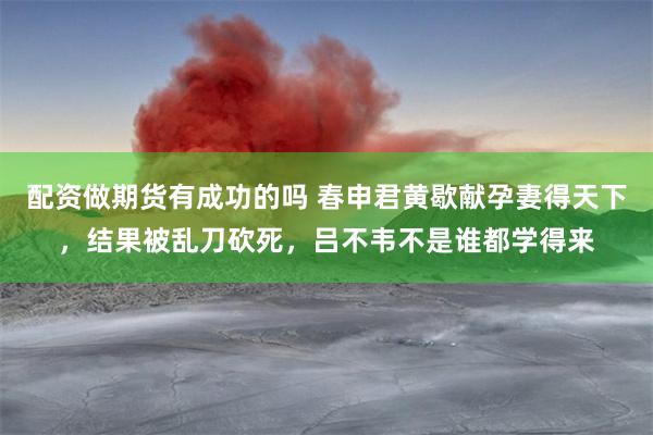 配资做期货有成功的吗 春申君黄歇献孕妻得天下，结果被乱刀砍死，吕不韦不是谁都学得来