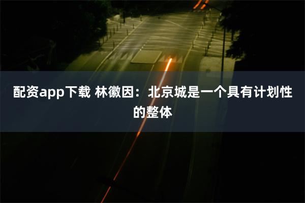 配资app下载 林徽因：北京城是一个具有计划性的整体