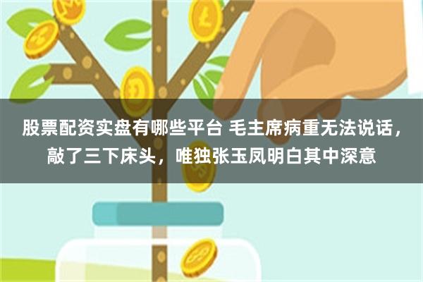 股票配资实盘有哪些平台 毛主席病重无法说话，敲了三下床头，唯独张玉凤明白其中深意