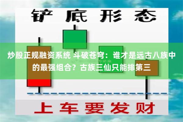 炒股正规融资系统 斗破苍穹：谁才是远古八族中的最强组合？古族三仙只能排第三