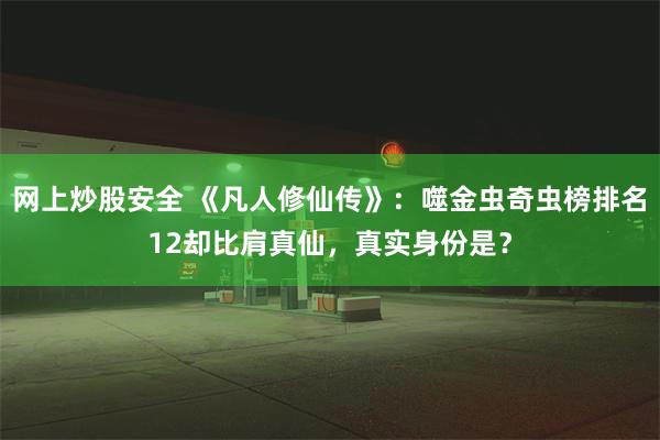 网上炒股安全 《凡人修仙传》：噬金虫奇虫榜排名12却比肩真仙，真实身份是？