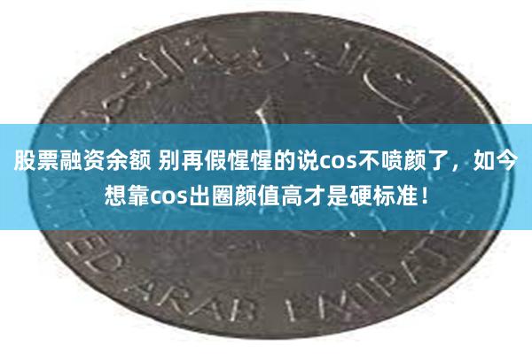 股票融资余额 别再假惺惺的说cos不喷颜了，如今想靠cos出圈颜值高才是硬标准！