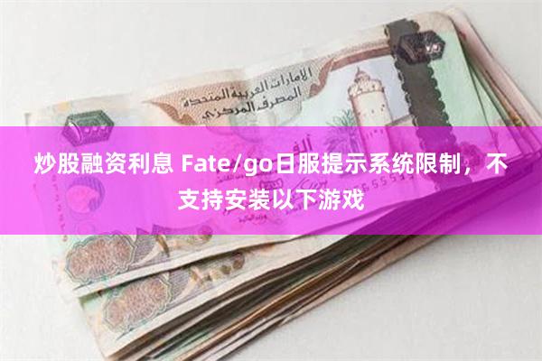 炒股融资利息 Fate/go日服提示系统限制，不支持安装以下游戏