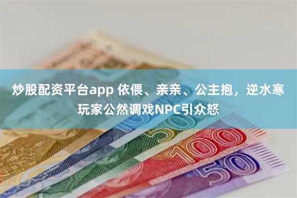 炒股配资平台app 依偎、亲亲、公主抱，逆水寒玩家公然调戏NPC引众怒