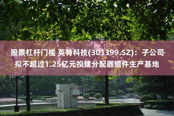 股票杠杆门槛 英特科技(301399.SZ)：子公司拟不超过1.25亿元投建分配器组件生产基地