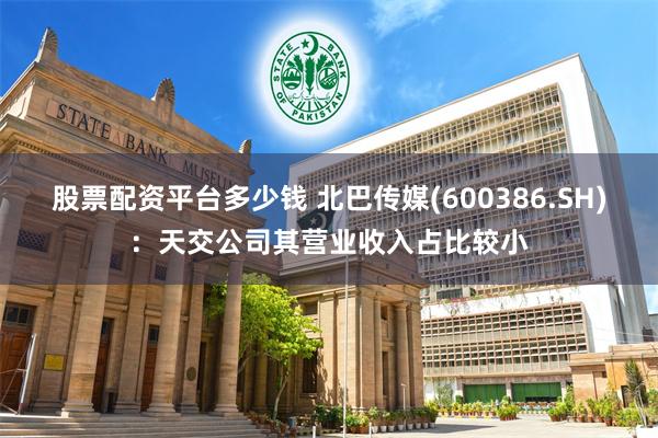 股票配资平台多少钱 北巴传媒(600386.SH)：天交公司其营业收入占比较小