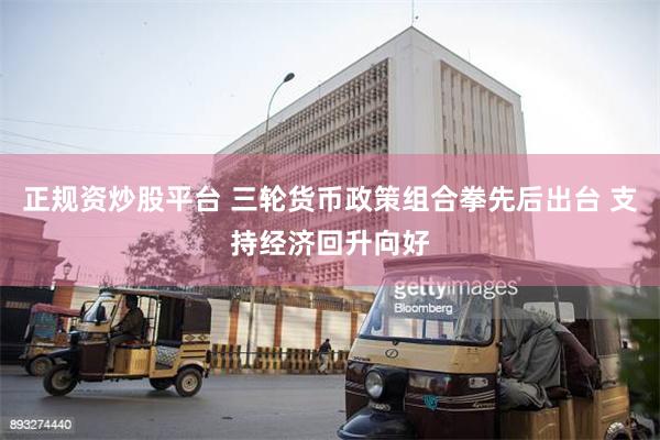 正规资炒股平台 三轮货币政策组合拳先后出台 支持经济回升向好