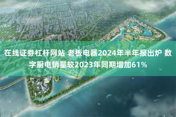 在线证劵杠杆网站 老板电器2024年半年报出炉 数字厨电销量较2023年同期增加61%