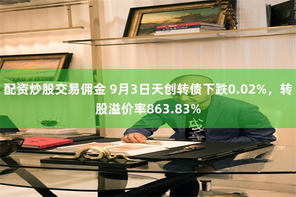 配资炒股交易佣金 9月3日天创转债下跌0.02%，转股溢价率863.83%