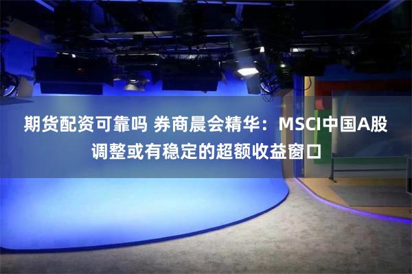 期货配资可靠吗 券商晨会精华：MSCI中国A股调整或有稳定的超额收益窗口