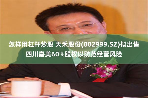 怎样用杠杆炒股 天禾股份(002999.SZ)拟出售四川嘉美60%股权以防范经营风险