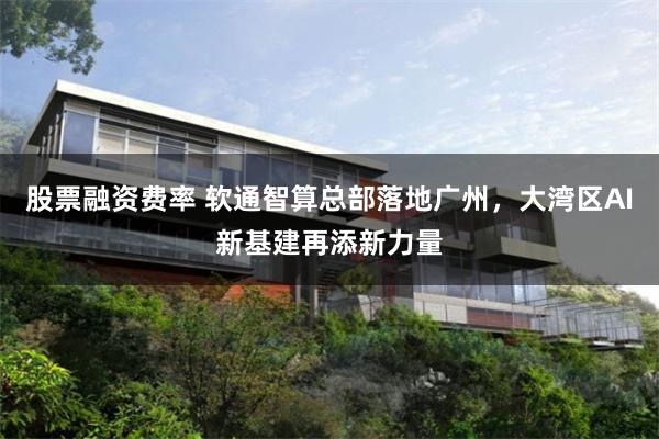 股票融资费率 软通智算总部落地广州，大湾区AI新基建再添新力量