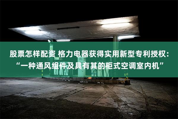 股票怎样配资 格力电器获得实用新型专利授权：“一种通风组件及具有其的柜式空调室内机”