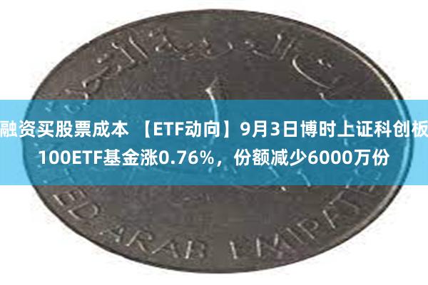 融资买股票成本 【ETF动向】9月3日博时上证科创板100ETF基金涨0.76%，份额减少6000万份