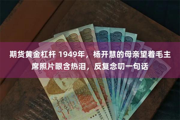 期货黄金杠杆 1949年，杨开慧的母亲望着毛主席照片眼含热泪，反复念叨一句话