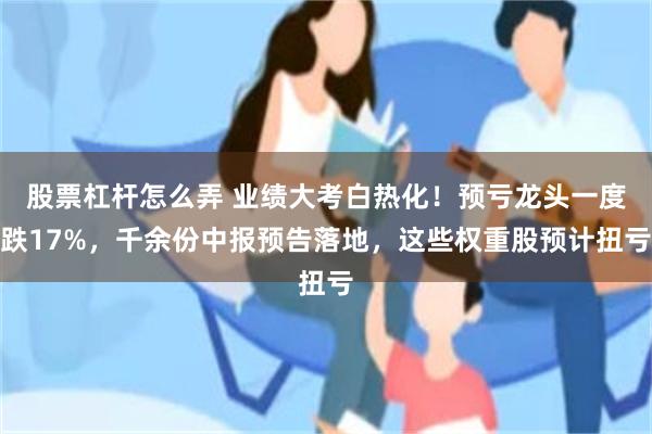 股票杠杆怎么弄 业绩大考白热化！预亏龙头一度跌17%，千余份中报预告落地，这些权重股预计扭亏