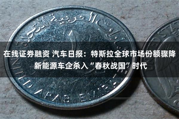 在线证劵融资 汽车日报：特斯拉全球市场份额骤降 新能源车企杀入“春秋战国”时代