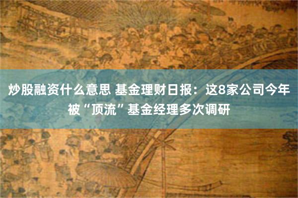 炒股融资什么意思 基金理财日报：这8家公司今年被“顶流”基金经理多次调研