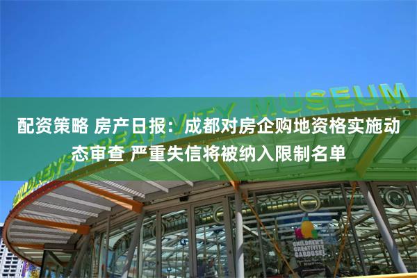 配资策略 房产日报：成都对房企购地资格实施动态审查 严重失信将被纳入限制名单