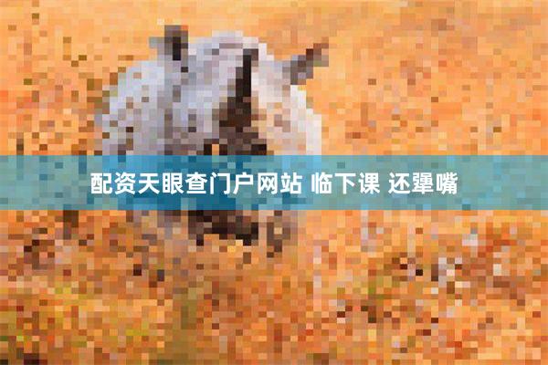 配资天眼查门户网站 临下课 还犟嘴