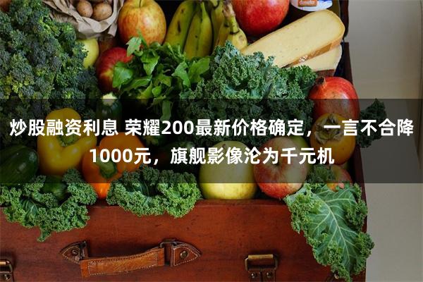 炒股融资利息 荣耀200最新价格确定，一言不合降1000元，旗舰影像沦为千元机