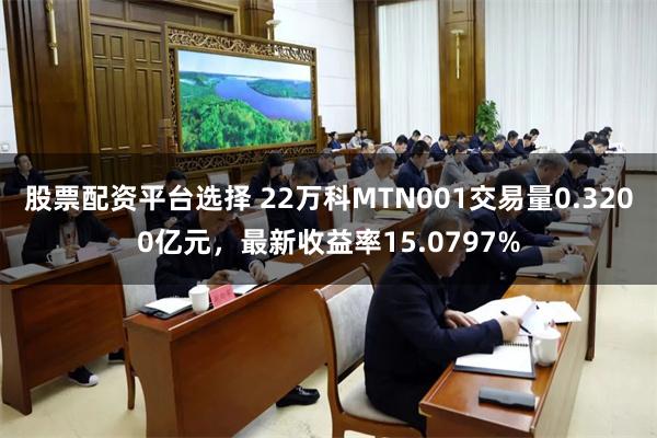 股票配资平台选择 22万科MTN001交易量0.3200亿元，最新收益率15.0797%