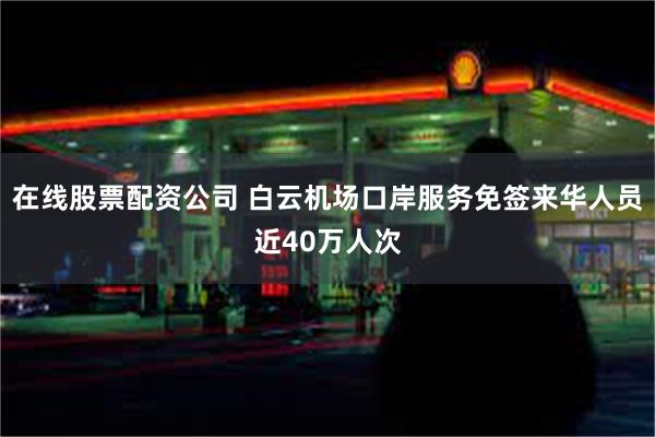 在线股票配资公司 白云机场口岸服务免签来华人员近40万人次