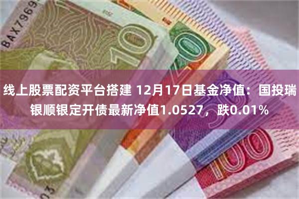 线上股票配资平台搭建 12月17日基金净值：国投瑞银顺银定开债最新净值1.0527，跌0.01%