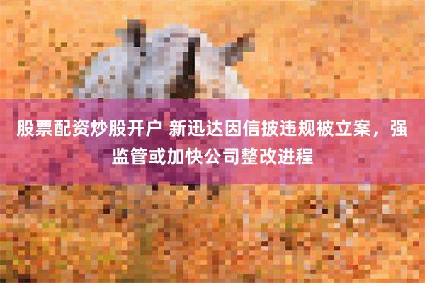 股票配资炒股开户 新迅达因信披违规被立案，强监管或加快公司整改进程