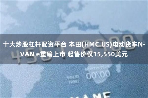 十大炒股杠杆配资平台 本田(HMC.US)电动货车N-VAN e重磅上市 起售价仅15,550美元