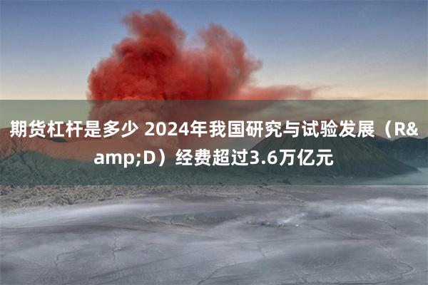 期货杠杆是多少 2024年我国研究与试验发展（R&D）经费超过3.6万亿元