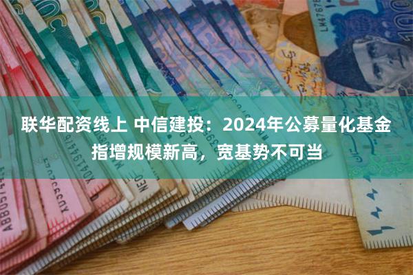 联华配资线上 中信建投：2024年公募量化基金指增规模新高，宽基势不可当