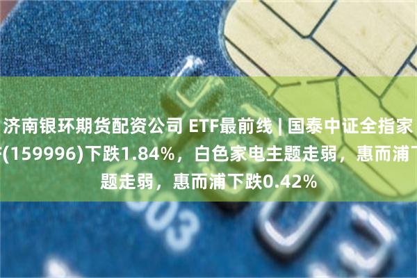 济南银环期货配资公司 ETF最前线 | 国泰中证全指家用电器ETF(159996)下跌1.84%，白色家电主题走弱，惠而浦下跌0.42%