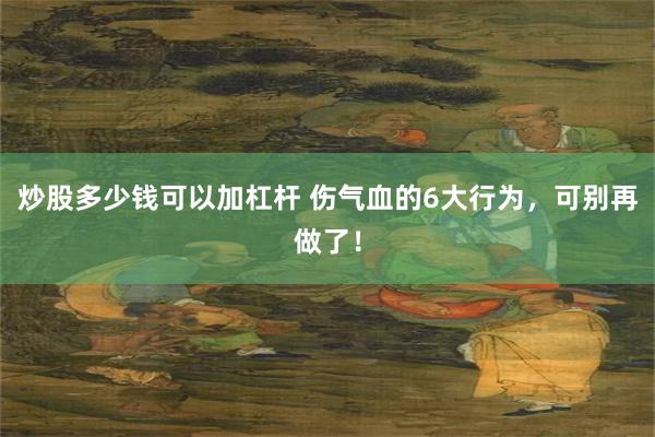 炒股多少钱可以加杠杆 伤气血的6大行为，可别再做了！